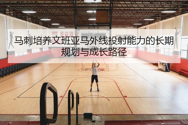 马刺培养文班亚马外线投射能力的长期规划与成长路径